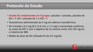 Protocolo do Estudo
• Estudo foi randomizado em 4 grupos: placebo + placebo, placebo de
GH + T, GH + placebo de T, e GH + T.
• Testosterona administrada de 5 mg em adesivo transdérmico
• GH iniciado a 0,1 mg (0.2, 0.4, 0.6, e 1.2 mg) e aumentado conforme
os níveis de IGF 1 com o objetivo de no mínimo entre 141-252 ng/ml
e máximo de 380.
• Média da dose de GH utilizada foi de 0,5 mg/dia
 
