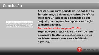 Conclusão
Apesar de um curto período de uso do GH e da
Testosterona, o tratamento mostrou benefícios
tanto com GH isolado ou adicionado a T em
conjunto, na composição corporal e na função
cardiorrespiratória.
Com melhor efeito no grupo T + GH.
Sugerindo que a reposição de GH com ou sem T
de maneira fisiológica pode ter feito benéfico
em idosos, mesmo sem franca deficiência
hormonal.
 