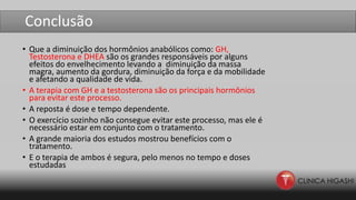 Conclusão
• Que a diminuição dos hormônios anabólicos como: GH,
Testosterona e DHEA são os grandes responsáveis por alguns
efeitos do envelhecimento levando a diminuição da massa
magra, aumento da gordura, diminuição da força e da mobilidade
e afetando a qualidade de vida.
• A terapia com GH e a testosterona são os principais hormônios
para evitar este processo.
• A reposta é dose e tempo dependente.
• O exercício sozinho não consegue evitar este processo, mas ele é
necessário estar em conjunto com o tratamento.
• A grande maioria dos estudos mostrou benefícios com o
tratamento.
• E o terapia de ambos é segura, pelo menos no tempo e doses
estudadas
 