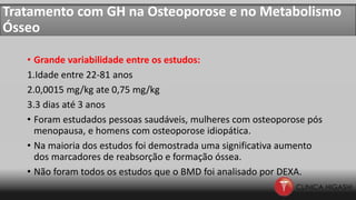 Tratamento com GH na Osteoporose e no Metabolismo
Ósseo
• Grande variabilidade entre os estudos:
1.Idade entre 22-81 anos
2.0,0015 mg/kg ate 0,75 mg/kg
3.3 dias até 3 anos
• Foram estudados pessoas saudáveis, mulheres com osteoporose pós
menopausa, e homens com osteoporose idiopática.
• Na maioria dos estudos foi demostrada uma significativa aumento
dos marcadores de reabsorção e formação óssea.
• Não foram todos os estudos que o BMD foi analisado por DEXA.
 