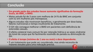 Conclusão
• Em grande parte dos estudos houve aumento significativo da formação
óssea, do BMC, e BMD.
• Maior estudo foi de 3 anos com melhora de 14 % do BMC em conjunto
com E2 em mulheres pós menopausa.
• Alguns estudos não mostraram benefícios, e geralmente por dose baixa,
fatores nutricionais e tempo insuficiente de tratamento.
• O GH não consegue melhorar o BMD em pacientes com deficiência de
esteroides sexuais.
• O efeito colateral mais comum foi por retenção hídrica e as vezes síndrome
do túnel do carpo que foi facilmente resolvido do parada ou diminuição do
GH.
• O efeito é tempo (mínimo de 1 ano ou mais) e dose dependente.
• É um tratamento que pode ser considerado, mas ainda necessita de
maiores estudos para uma indicação precisa.
 