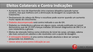 Efeitos Colaterais e Contra Indicações
• Aumento de risco de Hipertensão intra craniana idiopática (pseudo tumor
cerebri), mas que melhora com a diminuição da dosagem ou suspensão do
tratamento.
• Deslizamento da cabeça do fêmur e escoliose pode ocorrer quando um aumento
muito rápido de crescimento.
• Diabetes descompensada está contra indicado o uso de GH.
• Diabetes ou intolerância a glicose em alguns casos, estudo publicado no Lancet
demonstrou que de 23.333 crianças tratadas 18 tiveram diagnostico de DM 2 e 14
com intolerância a glicose.
• Efeitos de retenção hídrica como síndrome do túnel do carpo, artralgia, edema
são mais comuns em adultos e são resolvidos com a ajuste de dosagem.
• A retinopatia diabética é uma contra indicação absoluta e deve ser sempre
pesquisada nos diabéticos.
• Câncer ativo é uma contra indicação ao uso.
 