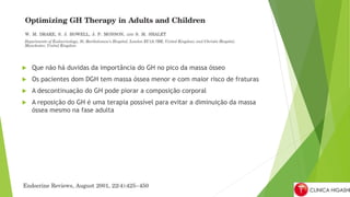  Que não há duvidas da importância do GH no pico da massa ósseo
 Os pacientes dom DGH tem massa óssea menor e com maior risco de fraturas
 A descontinuação do GH pode piorar a composição corporal
 A reposição do GH é uma terapia possível para evitar a diminuição da massa
óssea mesmo na fase adulta
 