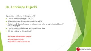 Dr. Leonardo Higashi
Especialista em Clinica Medica pela AMB
 Titular em Nutrologia pela ABRAN
 Pós graduado em Pratica Ortomolecular FAPES
 Fellow em Endocrinologia do envelhecimento pela Hertoghe Medical School/
WOSSAM Bélgica
 Titular em Endocrinologia e Metabologia pela SBEM
 Diretor médico da Clinica Higashi
Ortomoleculardrhigashi.med.br
Clinicahigashi.com.br
Centromedicoathenas.com.br
 