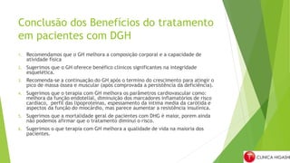 Conclusão dos Benefícios do tratamento
em pacientes com DGH
1. Recomendamos que o GH melhora a composição corporal e a capacidade de
atividade física
2. Sugerimos que o GH oferece benéfico clínicos significantes na integridade
esquelética.
3. Recomenda-se a continuação do GH após o termino do crescimento para atingir o
pico de massa óssea e muscular (após comprovada a persistência da deficiência).
4. Sugerimos que o terapia com GH melhora os parâmetros cardiovascular como:
melhora da função endotelial, diminuição dos marcadores inflamatórios de risco
cardíaco, perfil das lipoproteínas, espessamento da intima media da carótida e
aspectos da função do miocárdio, mas parece aumentar a resistência insulínica.
5. Sugerimos que a mortalidade geral de pacientes com DHG é maior, porem ainda
não podemos afirmar que o tratamento diminui o risco.
6. Sugerimos o que terapia com GH melhora a qualidade de vida na maioria dos
pacientes.
 