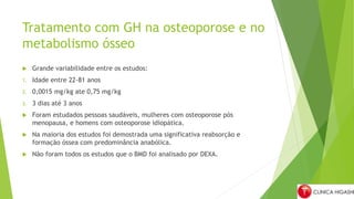 Tratamento com GH na osteoporose e no
metabolismo ósseo
 Grande variabilidade entre os estudos:
1. Idade entre 22-81 anos
2. 0,0015 mg/kg ate 0,75 mg/kg
3. 3 dias até 3 anos
 Foram estudados pessoas saudáveis, mulheres com osteoporose pós
menopausa, e homens com osteoporose idiopática.
 Na maioria dos estudos foi demostrada uma significativa reabsorção e
formação óssea com predominância anabólica.
 Não foram todos os estudos que o BMD foi analisado por DEXA.
 