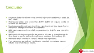 Conclusão
 Em grande parte dos estudos houve aumento significativo da formação óssea, do
BMC, e BMD.
 Maior estudo foi de 3 anos com melhora de 14 % do BMC em conjunto com E2 em
mulheres pós menopausa.
 Poucos estudos não mostraram benefícios, e geralmente por dose baixa, fatores
nutricionais e tempo insuficiente de tratamento.
 O GH não consegue melhorar o BMD em pacientes com deficiência de esteroides
sexuais.
 O efeito colateral mais comum foi por retenção hídrica e as vezes síndrome do
túnel do carpo que foi facilmente resolvido do parada ou diminuição do GH.
 O efeito é tempo (mínimo de 1 ano ou mais) e dose dependente.
 É um tratamento que pode ser considerado, mas ainda necessita de maiores
estudos para uma indicação precisa.
 