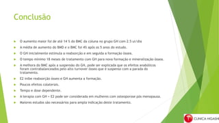 Conclusão
 O aumento maior foi de até 14 % do BMC da coluna no grupo GH com 2.5 ui/dia
 A média de aumento do BMD e o BMC foi 4% após os 5 anos do estudo.
 O GH inicialmente estimula a reabsorção e em seguida a formação óssea.
 O tempo mínimo 18 meses de tratamento com GH para nova formação e mineralização óssea.
 A melhora do BMC após a suspensão do GH, pode ser explicada que os efeitos anabólicos
foram contrabalanceados pelo alto turnover ósseo que é suspenso com a parada do
tratamento.
 E2 inibe reabsorção ósseo e GH aumenta a formação.
 Poucos efeitos colaterais.
 Tempo e dose dependente.
 A terapia com GH + E2 pode ser considerada em mulheres com osteoporose pós menopausa.
 Maiores estudos são necessários para ampla indicação deste tratamento.
 