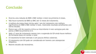 Conclusão
 Ocorreu uma redução do BMD e BMC lombar e total nos primeiros 6 meses.
 Não houve aumento do BMD ou BMC até 12 meses de tratamento.
 A melhora da massa ósseo iniciou após 1 ano de tratamento com melhora
significativa em BMD e BMC lombar e total, mostrando resultado semelhantes com
outros estudos.
 Parece que o GH de maneira cíclica ou intermitente é mais vantajoso pois não
piorou o BMD nos primeiros 6 m.
 Após o 2 anos de tratamento mesmo com a suspensão do GH ainda houve melhora
da formação óssea em lombar e total.
 O tratamento foi bem tolerado e com poucos efeitos colaterais.
 O tratamento com GH pode ser considerado em homens com osteoporose
idiopática.
 Maiores estudos são necessários.
 