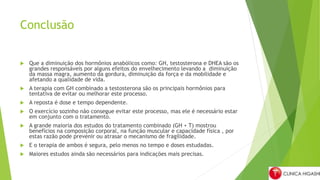 Conclusão
 Que a diminuição dos hormônios anabólicos como: GH, testosterona e DHEA são os
grandes responsáveis por alguns efeitos do envelhecimento levando a diminuição
da massa magra, aumento da gordura, diminuição da força e da mobilidade e
afetando a qualidade de vida.
 A terapia com GH combinado a testosterona são os principais hormônios para
tentativa de evitar ou melhorar este processo.
 A reposta é dose e tempo dependente.
 O exercício sozinho não consegue evitar este processo, mas ele é necessário estar
em conjunto com o tratamento.
 A grande maioria dos estudos do tratamento combinado (GH + T) mostrou
benefícios na composição corporal, na função muscular e capacidade física , por
estas razão pode prevenir ou atrasar o mecanismo de fragilidade.
 E o terapia de ambos é segura, pelo menos no tempo e doses estudadas.
 Maiores estudos ainda são necessários para indicações mais precisas.
 