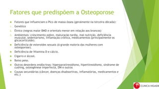 Fatores que predispõem a Osteoporose
 Fatores que influenciam o Pico de massa óssea (geralmente na terceira década):
1. Genético
2. Étnico (negros maior BMD e orientais menor em relação aos brancos)
3. Ambientais: crescimento pobre, maturação tardia, mal nutrição, deficiência
muscular, sedentarismo, inflamação crônica, medicamentos (principalmente os
glicocorticoide).
 Deficiência de esteroides sexuais (A grande maioria das mulheres com
osteoporose).
 Deficiência de Vitamina D e cálcio.
 Cigarro e álcool.
 Baixo peso.
 Outras desordens endócrinas: hiperparatireoidismo, hipertireoidismo, síndrome de
cushing, osteogênese imperfecta, DM e outros
 Causas secundárias (câncer, doenças disabsortivas, inflamatórias, medicamentos e
etc.)
 