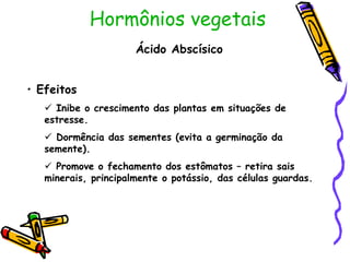 Hormônios vegetais
Ácido Abscísico
• Efeitos
 Inibe o crescimento das plantas em situações de
estresse.
 Dormência das sementes (evita a germinação da
semente).
 Promove o fechamento dos estômatos – retira sais
minerais, principalmente o potássio, das células guardas.
 