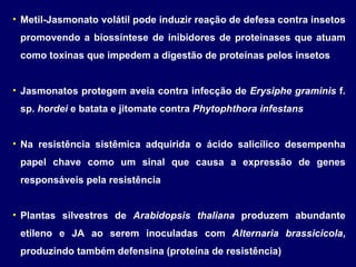 Metil-Jasmonato volátil pode induzir reação de defesa contra insetos promovendo a biossíntese de inibidores de proteinases que atuam como toxinas que impedem a digestão de proteínas pelos insetos Jasmonatos protegem aveia contra infecção de  Erysiphe graminis  f. sp.  hordei  e batata e jitomate contra  Phytophthora infestans Na resistência sistêmica adquirida o ácido salicílico desempenha papel chave como um sinal que causa a expressão de genes responsáveis pela resistência Plantas silvestres de  Arabidopsis thaliana  produzem abundante etileno e JA ao serem inoculadas com  Alternaria brassicicola , produzindo também defensina (proteína de resistência) 