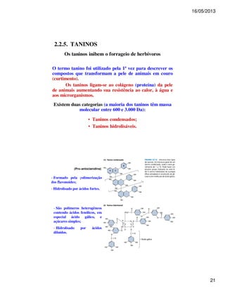 16/05/2013 
21 
2.2.5. TANINOS 
Os taninos inibem o forrageio de herbívoros 
O termo tanino foi utilizado pela 1ª vez para descrever os 
compostos que transformam a pele de animais em couro 
(curtimento). 
Os taninos ligam-se ao colágeno (proteína) da pele 
de animais aumentando sua resistência ao calor, à água e 
aos microrganismos. 
Existem duas categorias (a maioria dos taninos têm massa 
molecular entre 600 e 3.000 Da): 
• Taninos condensados; 
• Taninos hidrolisáveis. 
(Pro–antocianidina) 
- Formado pela polimerização 
dos flavonoides; 
- Hidrolisado por ácidos fortes. 
- São polímeros heterogêneos 
contendo ácidos fenólicos, em 
especial ácido gálico, e 
açúcares simples; 
- Hidrolisado por ácidos 
diluídos. 
 