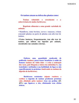 16/05/2013 
22 
Os taninos atuam na defesa das plantas como: 
Toxinas reduzindo o crescimento e a 
sobrevivência de muitos herbívoros; 
Repelente alimentar a uma grande variedade de 
animais: 
• Mamíferos, como bovinos, cervos e macacos, evitam 
consumir plantas ou parte de plantas com alto teor de 
taninos. 
• Frutos imaturos, frequentemente, tem alto teor de 
taninos, que inibem sua ingestão por animais, 
encontrados nas camadas externas. 
Embora uma quantidade moderada de 
polifenóis (taninos) possa trazer benefícios à saúde do 
homem (taninos do vinho tinto ® evita a contração 
dos vasos, pois bloqueia a síntese da endotelina-1), sua 
toxicidade é atribuída à sua habilidade de ligar-se não 
especificamente às proteínas (inativando as enzimas da 
digestão de herbívoros). 
Herbívoros resistentes (alguns roedores e 
coelhos) à ingestão de taninos produzem proteínas 
(alta afinidade pelos taninos) ricas em prolina (25- 
45%) que ligam-se a eles, eliminando seus efeitos 
tóxicos. 
 