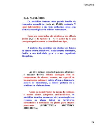 16/05/2013 
24 
2.3.1. ALCALÓIDES 
Os alcalóides formam uma grande família de 
compostos secundários (mais de 15.000) contendo N 
(anel heterocíclico) e são bem conhecidos pelos seus 
efeitos farmacológicos em animais vertebrados. 
Como seu nome indica são alcalinos, e nos pHs do 
citosol (7,2) e do vacúolo (5 - 6) o átomo de N está 
carregado positivamente e são solúveis em água. 
A maioria dos alcalóides em plantas tem função 
de defesa contra predadores, especialmente mamíferos, 
devido a sua toxicidade geral e a sua capacidade 
dissuadora. 
Ao nível celular, o modo de ação dos alcalóides 
é bastante diverso. Muitos interagem com os 
componentes do sistema nervoso, em especial os 
transmissores químicos; outros afetam o transporte 
através de membranas, a síntese protéica ou a 
atividade de várias enzimas. 
Como os monoterpenos da resina de coníferas 
e muitos outros compostos anti-herbívoros, os 
alcalóides também aumentam de concentração em 
resposta ao ataque inicial de herbívoros, 
aumentando a resistência da planta para ataques 
posteriores (RESISTÊNCIA SISTÊMICA 
ADQUIRIDA). 
 
