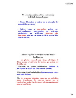 16/05/2013 
29 
Os aminoácidos não proteicos exercem sua 
toxicidade de duas formas: 
• Alguns bloqueiam a síntese ou a absorção de 
aminoácidos proteicos; 
• Outros, como a canavanina, podem ser 
equivocadamente incorporados em proteínas 
produzindo, nos herbívoros, proteínas não 
funcionais pois sua estrutura terciária ou seu sítio 
ativo é desfeito. 
Defesas vegetais induzidas contra insetos 
herbívoros 
As plantas desenvolveram várias estratégias de 
defesa contra a herbivoria de insetos, que podem ser 
divididas em: 
1. Respostas de defesa constitutivas: incluem os 
mecanismos de defesa que estão sempre presentes. 
2. Respostas de defesa induzidas: iniciam somente após a 
ocorrência do dano. 
Obs: As respostas induzidas requerem, em princípio, 
menor investimento dos recursos vegetais que as 
constitutivas, porém elas devem ser ativadas rapidamente 
para serem efetivas. 
 