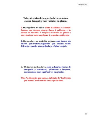 16/05/2013 
30 
Três categorias de insetos herbívoros podem 
causar danos de graus variados na planta: 
1. Os sugadores de seiva, como os afídeos e a mosca-branca, 
que causam poucos danos à epiderme e às 
células do mesofilo. A resposta de defesa da planta a 
esses insetos é mais semelhante à resposta a patógenos. 
2. Os sugadores de conteúdo celular, como ácaros são 
insetos perfuradores/sugadores que causam danos 
físicos de extensão intermediária às células vegetais. 
3. Os insetos mastigadores, como as lagartas (larvas de 
mariposas e borboletas), gafanhotos e besouros, 
causam danos mais significativos nas plantas. 
Obs: Na discussão que segue, a definição de “herbivoria 
por insetos” será restrita a este tipo de dano. 
 