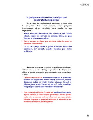 16/05/2013 
36 
Os patógenos desenvolveram estratégias para 
invadir plantas hospedeiras 
Os vegetais são continuamente expostos a diversos tipos 
de patógenos. Para obter sucesso, esses patógenos 
desenvolveram várias estratégias para invadir os seus 
hospedeiros. 
• Alguns penetram diretamente pela cutícula e pela parede 
celular, através de secreção de enzimas líticas, as quais 
digerem as barreiras mecânicas. 
• Outros entram na planta por aberturas naturais, como os 
estômatos e as lenticelas. 
• Um terceiro grupo invade a planta através de locais com 
ferimentos, por exemplo, aqueles causados por insetos 
herbívoros. 
Uma vez no interior da planta, os patógenos geralmente 
utilizam uma das três estratégias principais de ataque para 
utilizar a planta hospedeira com substrato para seu próprio 
avanço: 
• Patógenos necrotróficos atacam seus hospedeiros secretando 
enzimas que degradam a parede celular, ou toxinas, as quais 
finalmente matam as células vegetais atacadas, levando à 
dilaceração do tecido. Este tecido morto é, então, colonizado 
pelo patógeno e é utilizado como fonte de alimento. 
• Uma estratégia diferente é usada por patógenos biotróficos. 
Após a infecção, o tecido vegetal permanece, em sua grande 
parte, vivo e somente pode ser observado um dano celular 
mínimo, enquanto o patógeno continua a alimentar-se de 
substratos fornecidos pelo hospedeiro. 
 