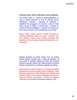 16/05/2013 
38 
A infecção induz defesas adicionais contra patógenos 
• Uma defesa comum é a resposta de hipersensibilidade, na 
qual as células adjacentes ao local de infecção morem 
rapidamente, privando o patógeno de nutrientes e 
impedindo sua propagação. Um aumento tanto de óxido 
nítrico quanto de EROs é essencial para a ativação de 
resposta de hipersensibilidade: o aumento de somente um 
desses sinais tem pouco efeito na indução da morte celular. 
• Muitas espécies vegetais reagem à invasão de fungos ou 
bactérias sintetizando lignina ou calose. Acredita-se que 
esses polímeros sirvam como barreiras separando tais 
patógenos do resto da planta, bloqueando fisicamente a sua 
propagação. 
• Algumas proteínas da parede celular, ricas em prolina, 
formam ligações cruzadas após o ataque do patógeno, em 
uma reação de oxidação mediada por H2O2, Esse processo 
fortalece as paredes celulares das células próximas ao local da 
infecção, aumentando sua resistência à digestão microbiana. 
• Outra resposta de defesa à infecção é a formação de enzimas 
hidrolíticas que atacam a parede celular do patógeno. Várias 
glucanases, quitinases e outras hidrolases são induzidas pela 
invasão de fungos. Essas enzimas hidrolíticas pertencem ao 
grupo de proteínas relacionadas à infecção do patógeno, 
conhecidas como proteínas relacionadas à patogênese (PR). 
 