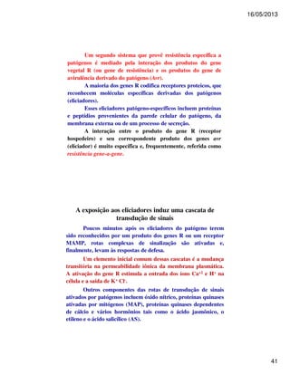 16/05/2013 
41 
Um segundo sistema que provê resistência específica a 
patógenos é mediado pela interação dos produtos do gene 
vegetal R (ou gene de resistência) e os produtos do gene de 
avirulência derivado do patógeno (Avr). 
A maioria dos genes R codifica receptores proteicos, que 
reconhecem moléculas específicas derivadas dos patógenos 
(eliciadores). 
Esses eliciadores patógeno-específicos incluem proteínas 
e peptídios provenientes da parede celular do patógeno, da 
membrana externa ou de um processo de secreção. 
A interação entre o produto do gene R (receptor 
hospedeiro) e seu correspondente produto dos genes avr 
(eliciador) é muito específica e, frequentemente, referida como 
resistência gene-a-gene. 
A exposição aos eliciadores induz uma cascata de 
transdução de sinais 
Poucos minutos após os eliciadores do patógeno terem 
sido reconhecidos por um produto dos genes R ou um receptor 
MAMP, rotas complexas de sinalização são ativadas e, 
finalmente, levam às respostas de defesa. 
Um elemento inicial comum dessas cascatas é a mudança 
transitória na permeabilidade iônica da membrana plasmática. 
A ativação do gene R estimula a entrada dos íons Ca+2 e H+ na 
célula e a saída de K+ Cl-. 
Outros componentes das rotas de transdução de sinais 
ativados por patógenos incluem óxido nítrico, proteínas quinases 
ativadas por mitógenos (MAP), proteínas quinases dependentes 
de cálcio e vários hormônios tais como o ácido jasmônico, o 
etileno e o ácido salicílico (AS). 
 