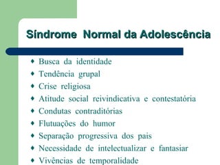 Síndrome Normal da Adolescência

♦ Busca da identidade
♦ Tendência grupal
♦ Crise religiosa
♦ Atitude social reivindicativa e contestatória
♦ Condutas contraditórias
♦ Flutuações do humor
♦ Separação progressiva dos pais
♦ Necessidade de intelectualizar e fantasiar
♦ Vivências de temporalidade
 