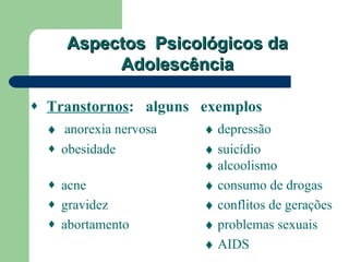 Aspectos Psicológicos da
            Adolescência

♦   Transtornos: alguns exemplos
    ♦ anorexia nervosa   ♦ depressão
    ♦ obesidade          ♦ suicídio
                         ♦ alcoolismo
    ♦ acne               ♦ consumo de drogas
    ♦ gravidez           ♦ conflitos de gerações
    ♦ abortamento        ♦ problemas sexuais
                         ♦ AIDS
 