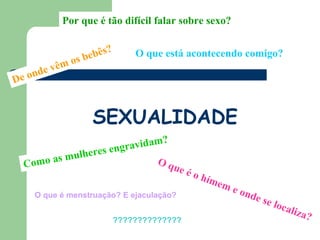 Por que é tão difícil falar sobre sexo?


                    be bês?       O que está acontecendo comigo?
          vê m os
De onde



                      SEXUALIDADE
                               ?
                     gr avidam
              eres en
  Como as mulh               Oq
                                          ue é
                                               o   hím
                                                      em
                                                           e on
    O que é menstruação? E ejaculação?                         de s
                                                                      e lo
                                                                          cali
                                                                                 za?
                              ??????????????
 