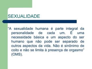 SEXUALIDADE

“A sexualidade humana é parte integral da
  personalidade de cada um. É uma
  necessidade básica e um aspecto do ser
  humano que não pode ser separado de
  outros aspectos da vida. Não é sinônimo de
  coito e não se limita à presença de orgasmo”
  (OMS).
 