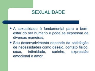 SEXUALIDADE


   A sexualidade é fundamental para o bem-
    estar do ser humano e pode se expressar de
    diversas maneiras.
   Seu desenvolvimento depende da satisfação
    de necessidades como desejo, contato físico,
    sexo,    intimidade,  carinho,  expressão
    emocional e amor.
 
