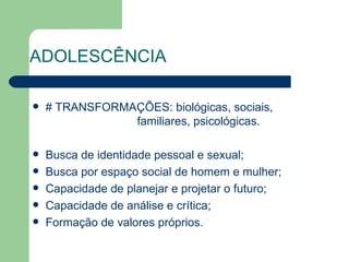ADOLESCÊNCIA

   # TRANSFORMAÇÕES: biológicas, sociais,
                familiares, psicológicas.

   Busca de identidade pessoal e sexual;
   Busca por espaço social de homem e mulher;
   Capacidade de planejar e projetar o futuro;
   Capacidade de análise e crítica;
   Formação de valores próprios.
 