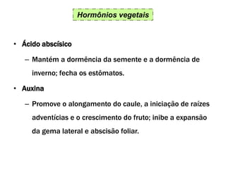 Hormônios vegetais
• Ácido abscísico
– Mantém a dormência da semente e a dormência de
inverno; fecha os estômatos.
• Auxina
– Promove o alongamento do caule, a iniciação de raízes
adventícias e o crescimento do fruto; inibe a expansão
da gema lateral e abscisão foliar.
 