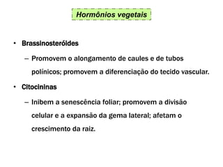 Hormônios vegetais
• Brassinosteróides
– Promovem o alongamento de caules e de tubos
polínicos; promovem a diferenciação do tecido vascular.
• Citocininas
– Inibem a senescência foliar; promovem a divisão
celular e a expansão da gema lateral; afetam o
crescimento da raiz.
 