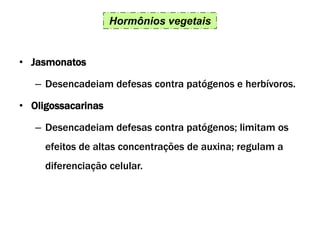 Hormônios vegetais
• Jasmonatos
– Desencadeiam defesas contra patógenos e herbívoros.
• Oligossacarinas
– Desencadeiam defesas contra patógenos; limitam os
efeitos de altas concentrações de auxina; regulam a
diferenciação celular.
 
