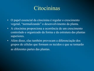 Citocininas
• O papel essencial da citocinina é regular o crescimento
vegetal, “normalizando” o desenvolvimento da planta.
• A citocinina proporciona a ocorrência de um crescimento
controlado e organizado da forma e da estrutura das plantas
superiores.
• Além disso, elas também provocam a diferenciação dos
grupos de células que formam os tecidos e que se tornarão
as diferentes partes das plantas.
 