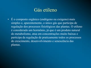 Gás etileno
• É o composto orgânico (endógeno ou exógeno) mais
simples e, aparentemente, o único gás que participa de
regulação dos processos fisiológicos das plantas. O etileno
é considerado um hormônio, já que é um produto natural
do metabolismo, atua em concentrações muito baixas e
participa da regulação de praticamente todos os processos
de crescimento, desenvolvimento e senescência das
plantas.
 