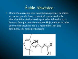 Ácido Abscísico
• O hormônio recebeu essa denominação porque, de início,
se pensou que ele fosse o principal responsável pela
abscisão foliar, fenômeno de queda das folhas de certas
árvores, fato que ocorre no outono. Hoje, embora se saiba
que o ácido abscísico não é o responsável por esse
fenômeno, seu nome permaneceu.
 