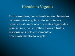 Hormônios Vegetais
Os fitormônios, como também são chamados
os hormônios vegetais, são substâncias
orgânicas atuantes nos diferentes órgãos das
plantas: raiz, caule, folhas, flores e frutos,
responsáveis pelo crescimento e
desenvolvimento do vegetal.
 