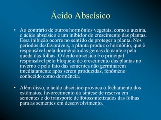 Ácido Abscísico
• Ao contrário de outros hormônios vegetais, como a auxina,
o ácido abscísico é um inibidor do crescimento das plantas.
Essa inibição ocorre no sentido de proteger a planta. Nos
períodos desfavoráveis, a planta produz o hormônio, que é
responsável pela dormência das gemas do caule e pela
queda das folhas. O ácido abscísico é o principal
responsável pelo bloqueio do crescimento das plantas no
inverno e pelo fato das sementes não germinarem
imediatamente após serem produzidas, fenômeno
conhecido como dormência.
• Além disso, o ácido abscísico provoca o fechamento dos
estômatos, favorecimento da síntese de reserva em
sementes e do transporte de fotossintetizados das folhas
para as sementes em desenvolvimento.
 