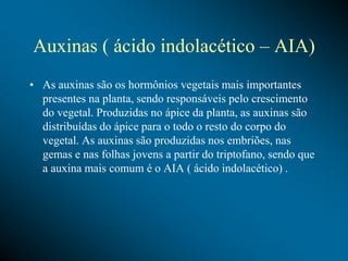 Auxinas ( ácido indolacético – AIA)
• As auxinas são os hormônios vegetais mais importantes
presentes na planta, sendo responsáveis pelo crescimento
do vegetal. Produzidas no ápice da planta, as auxinas são
distribuídas do ápice para o todo o resto do corpo do
vegetal. As auxinas são produzidas nos embriões, nas
gemas e nas folhas jovens a partir do triptofano, sendo que
a auxina mais comum é o AIA ( ácido indolacético) .
 