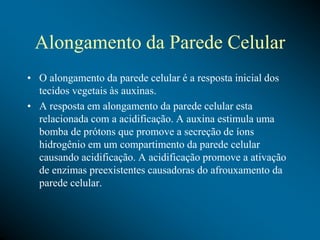Alongamento da Parede Celular
• O alongamento da parede celular é a resposta inicial dos
tecidos vegetais às auxinas.
• A resposta em alongamento da parede celular esta
relacionada com a acidificação. A auxina estimula uma
bomba de prótons que promove a secreção de íons
hidrogênio em um compartimento da parede celular
causando acidificação. A acidificação promove a ativação
de enzimas preexistentes causadoras do afrouxamento da
parede celular.
 