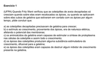 Exercício 1
(UFPA) Quando Fritz Went verificou que as coleóptiles de aveia decapitadas só
cresciam quando sobre elas eram recolocados os ápices, ou quando se aplicavam
sobre elas cubos de gelatina que estiveram em contato com os ápices por algum
tempo, pôde concluir que:
a) as coleóptiles decapitadas precisavam de gelatina para crescer;
b) o estímulo ao crescimento, proveniente dos ápices, era de natureza elétrica,
afetando o potencial das membranas;
c) os aminoácidos da gelatina eram capazes de estimular a síntese de protoplasma
nas células da coleóptile e assim todo o crescimento;
d) os ápices das coleóptiles produziam alguma substância estimuladora do
crescimento, difusível para a gelatina;
e) os ápices das coleóptiles eram capazes de destruir algum inibidor de crescimento
presente na gelatina.
 
