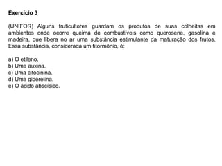Exercício 3
(UNIFOR) Alguns fruticultores guardam os produtos de suas colheitas em
ambientes onde ocorre queima de combustíveis como querosene, gasolina e
madeira, que libera no ar uma substância estimulante da maturação dos frutos.
Essa substância, considerada um fitormônio, é:
a) O etileno.
b) Uma auxina.
c) Uma citocinina.
d) Uma giberelina.
e) O ácido abscísico.
 