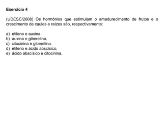 Exercício 4
(UDESC/2008) Os hormônios que estimulam o amadurecimento de frutos e o
crescimento de caules e raízes são, respectivamente:
a) etileno e auxina.
b) auxina e giberelina.
c) citocinina e giberelina.
d) etileno e ácido abscísico.
e) ácido abscísico e citocinina.
 