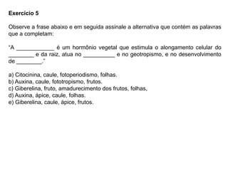 Exercício 5
Observe a frase abaixo e em seguida assinale a alternativa que contém as palavras
que a completam:
“A ____________ é um hormônio vegetal que estimula o alongamento celular do
________ e da raiz, atua no __________ e no geotropismo, e no desenvolvimento
de ________.”
a) Citocinina, caule, fotoperiodismo, folhas.
b) Auxina, caule, fototropismo, frutos.
c) Giberelina, fruto, amadurecimento dos frutos, folhas,
d) Auxina, ápice, caule, folhas.
e) Giberelina, caule, ápice, frutos.
 