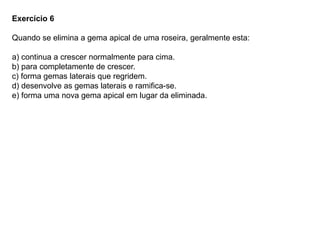 Exercício 6
Quando se elimina a gema apical de uma roseira, geralmente esta:
a) continua a crescer normalmente para cima.
b) para completamente de crescer.
c) forma gemas laterais que regridem.
d) desenvolve as gemas laterais e ramifica-se.
e) forma uma nova gema apical em lugar da eliminada.
 
