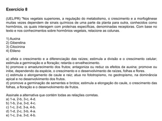 Exercício 8
(UEL/PR) "Nos vegetais superiores, a regulação do metabolismo, o crescimento e a morfogênese
muitas vezes dependem de sinais químicos de uma parte da planta para outra, conhecidos como
hormônios, os quais interagem com proteínas específicas, denominadas receptoras. Com base no
texto e nos conhecimentos sobre hormônios vegetais, relacione as colunas.
1) Auxina
2) Giberelina
3) Citocinina
4) Etileno
a) afeta o crescimento e a diferenciação das raízes; estimula a divisão e o crescimento celular;
estimula a germinação e a floração; retarda o envelhecimento.
b) promove o amadurecimento dos frutos; antagoniza ou reduz os efeitos da auxina; promove ou
inibe, dependendo da espécie, o crescimento e o desenvolvimento de raízes, folhas e flores.
c) estimula o alongamento de caule e raiz; atua no fototropismo, no geotropismo, na dominância
apical e no desenvolvimento dos frutos.
d) promove a germinação de sementes e brotos; estimula a elongação do caule, o crescimento das
folhas, a floração e o desenvolvimento de frutos.
Assinale a alternativa que contém todas as relações corretas.
a) 1-a, 2-b, 3-c, 4-d.
b) 1-b, 2-a, 3-d, 4-c.
c) 1-c, 2-d, 3-a, 4-b.
d) 1-d, 2-c, 3-b, 4-a.
e) 1-c, 2-a, 3-d, 4-b.
 