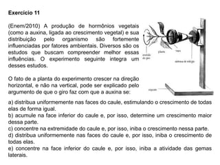 Exercício 11
(Enem/2010) A produção de hormônios vegetais
(como a auxina, ligada ao crescimento vegetal) e sua
distribuição pelo organismo são fortemente
influenciadas por fatores ambientais. Diversos são os
estudos que buscam compreender melhor essas
influências. O experimento seguinte integra um
desses estudos.
O fato de a planta do experimento crescer na direção
horizontal, e não na vertical, pode ser explicado pelo
argumento de que o giro faz com que a auxina se:
a) distribua uniformemente nas faces do caule, estimulando o crescimento de todas
elas de forma igual.
b) acumule na face inferior do caule e, por isso, determine um crescimento maior
dessa parte.
c) concentre na extremidade do caule e, por isso, iniba o crescimento nessa parte.
d) distribua uniformemente nas faces do caule e, por isso, iniba o crescimento de
todas elas.
e) concentre na face inferior do caule e, por isso, iniba a atividade das gemas
laterais.
 