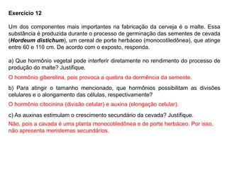 Exercício 12
Um dos componentes mais importantes na fabricação da cerveja é o malte. Essa
substância é produzida durante o processo de germinação das sementes de cevada
(Hordeum distichum), um cereal de porte herbáceo (monocotiledônea), que atinge
entre 60 e 110 cm. De acordo com o exposto, responda.
a) Que hormônio vegetal pode interferir diretamente no rendimento do processo de
produção do malte? Justifique.
b) Para atingir o tamanho mencionado, que hormônios possibilitam as divisões
celulares e o alongamento das células, respectivamente?
c) As auxinas estimulam o crescimento secundário da cevada? Justifique.
O hormônio giberelina, pois provoca a quebra da dormência da semente.
O hormônio citocinina (divisão celular) e auxina (elongação celular).
Não, pois a cavada é uma planta monocotiledônea e de porte herbáceo. Por isso,
não apresenta meristemas secundários.
 