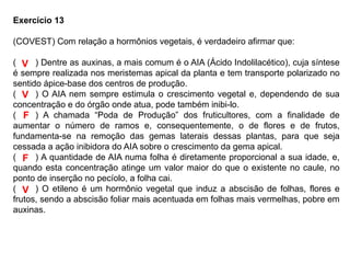 Exercício 13
(COVEST) Com relação a hormônios vegetais, é verdadeiro afirmar que:
(____) Dentre as auxinas, a mais comum é o AIA (Ácido Indolilacético), cuja síntese
é sempre realizada nos meristemas apical da planta e tem transporte polarizado no
sentido ápice-base dos centros de produção.
(____) O AIA nem sempre estimula o crescimento vegetal e, dependendo de sua
concentração e do órgão onde atua, pode também inibi-lo.
(____) A chamada “Poda de Produção” dos fruticultores, com a finalidade de
aumentar o número de ramos e, consequentemente, o de flores e de frutos,
fundamenta-se na remoção das gemas laterais dessas plantas, para que seja
cessada a ação inibidora do AIA sobre o crescimento da gema apical.
(____) A quantidade de AIA numa folha é diretamente proporcional a sua idade, e,
quando esta concentração atinge um valor maior do que o existente no caule, no
ponto de inserção no pecíolo, a folha cai.
(____) O etileno é um hormônio vegetal que induz a abscisão de folhas, flores e
frutos, sendo a abscisão foliar mais acentuada em folhas mais vermelhas, pobre em
auxinas.
V
V
F
F
V
 